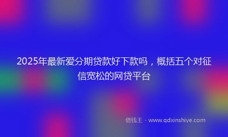 2025年最新爱分期贷款好下款吗，概括五个对征信宽松的网贷平台