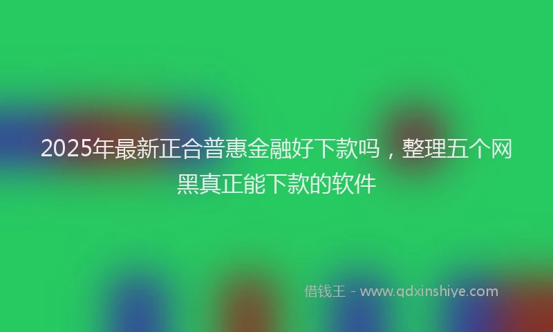 2025年最新正合普惠金融好下款吗，整理五个网黑真正能下款的软件