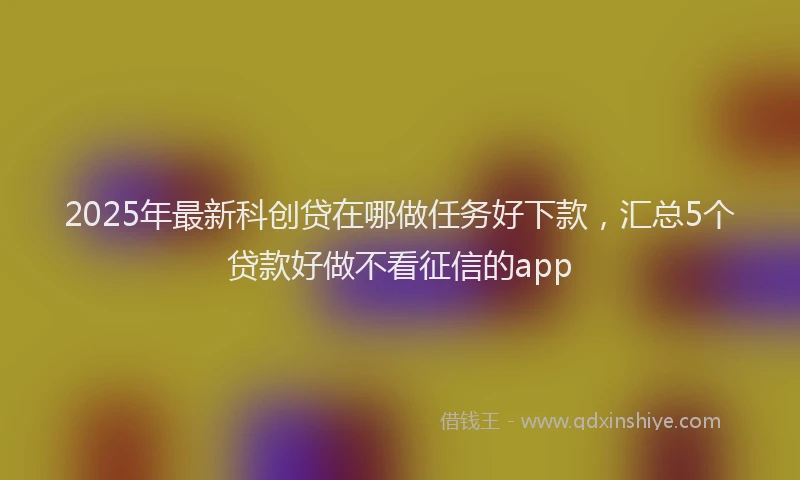 2025年最新科创贷在哪做任务好下款，汇总5个贷款好做不看征信的app
