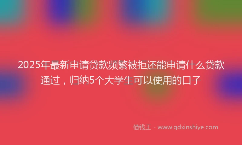 2025年最新申请贷款频繁被拒还能申请什么贷款通过，归纳5个大学生可以使用的口子