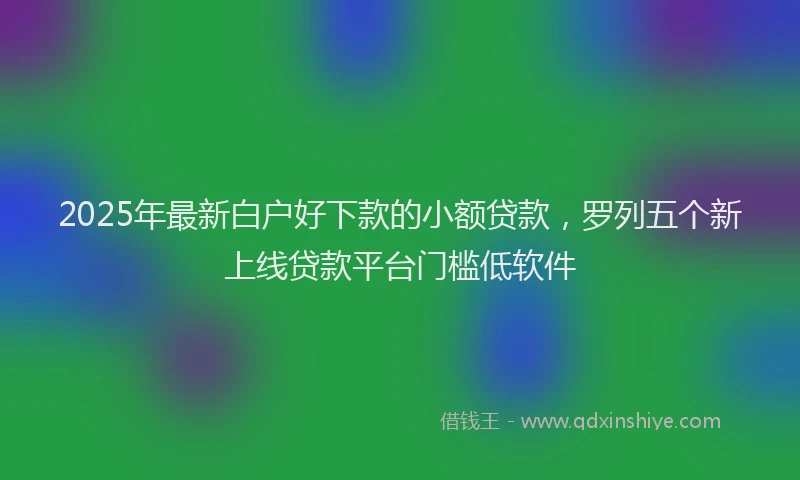 2025年最新白户好下款的小额贷款，罗列五个新上线贷款平台门槛低软件