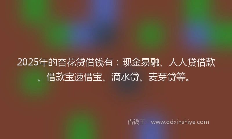 2025年的杏花贷借钱有：现金易融、人人贷借款、借款宝速借宝、滴水贷、麦芽贷等。
