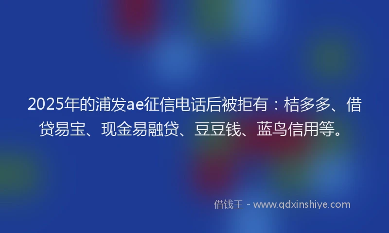 2025年的浦发ae征信电话后被拒有：桔多多、借贷易宝、现金易融贷、豆豆钱、蓝鸟信用等。