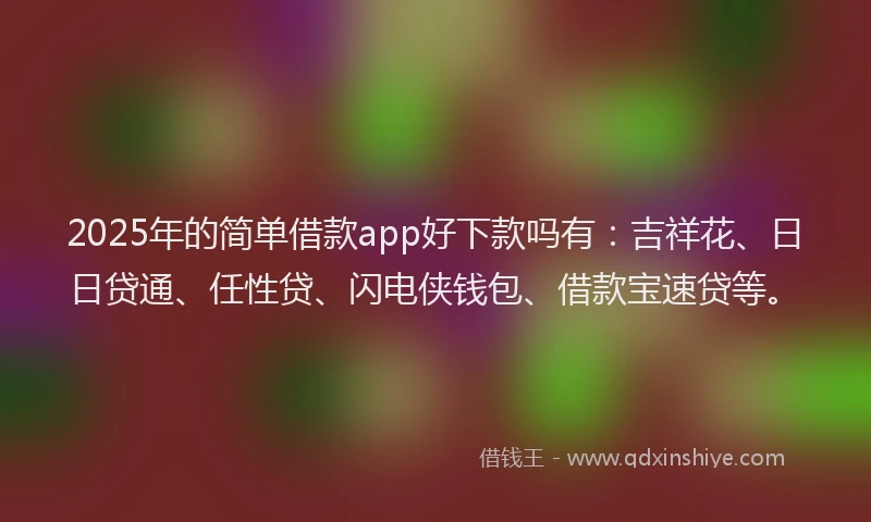 2025年的简单借款app好下款吗有：吉祥花、日日贷通、任性贷、闪电侠钱包、借款宝速贷等。