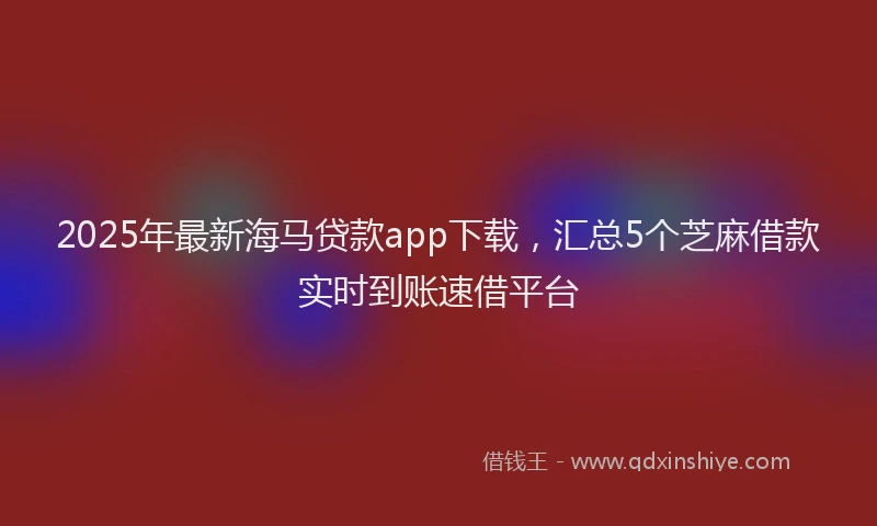 2025年最新海马贷款app下载，汇总5个芝麻借款实时到账速借平台