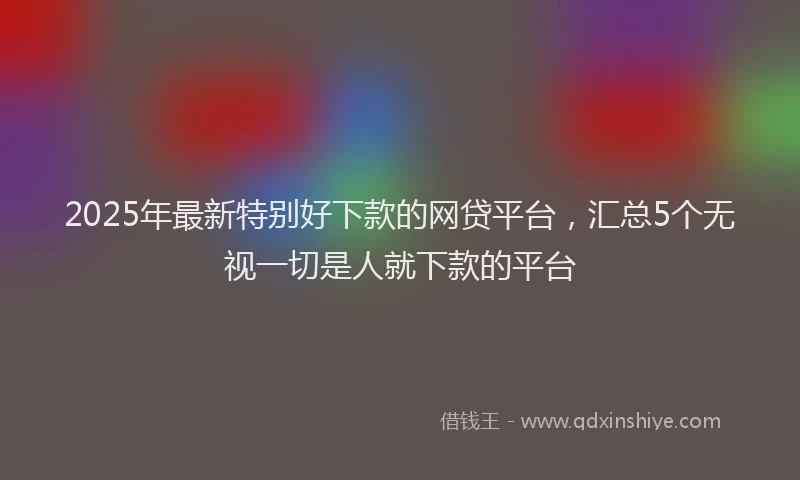 2025年最新特别好下款的网贷平台，汇总5个无视一切是人就下款的平台