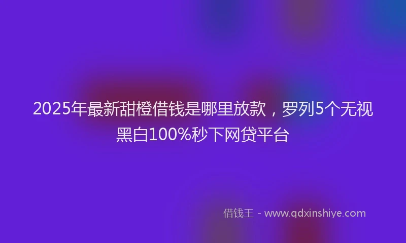 2025年最新甜橙借钱是哪里放款，罗列5个无视黑白100%秒下网贷平台