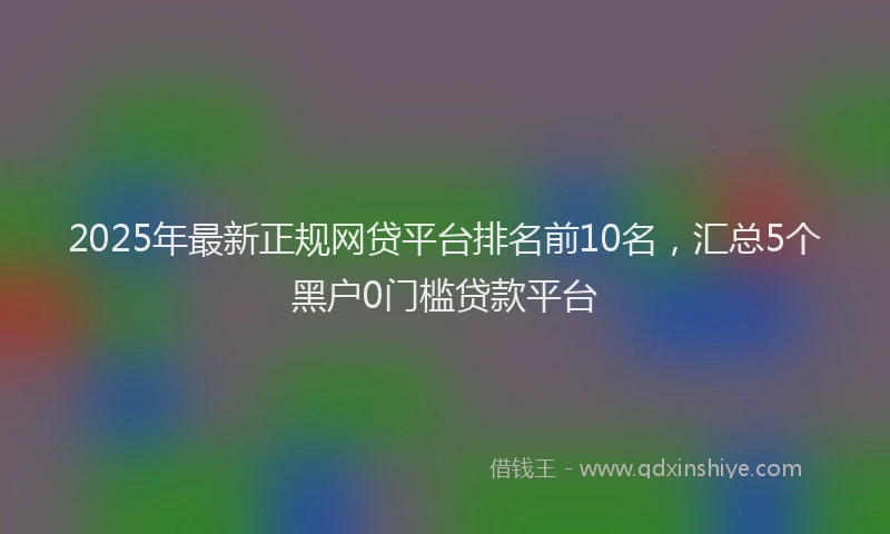 2025年最新正规网贷平台排名前10名，汇总5个黑户0门槛贷款平台
