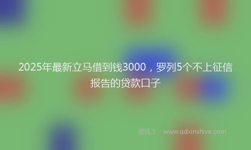 2025年最新立马借到钱3000，罗列5个不上征信报告的贷款口子