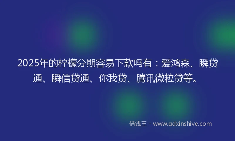 2025年的柠檬分期容易下款吗有：爱鸿森、瞬贷通、瞬信贷通、你我贷、腾讯微粒贷等。
