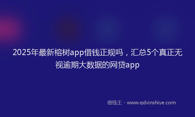 2025年最新榕树app借钱正规吗，汇总5个真正无视逾期大数据的网贷app