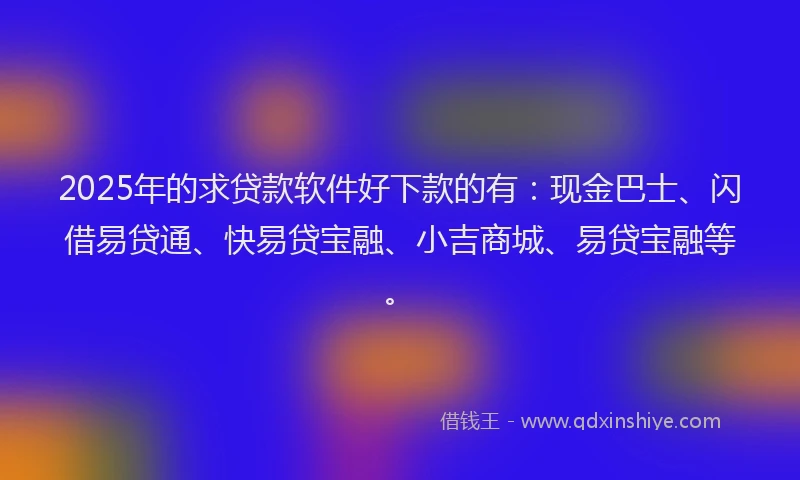 2025年的求贷款软件好下款的有：现金巴士、闪借易贷通、快易贷宝融、小吉商城、易贷宝融等。