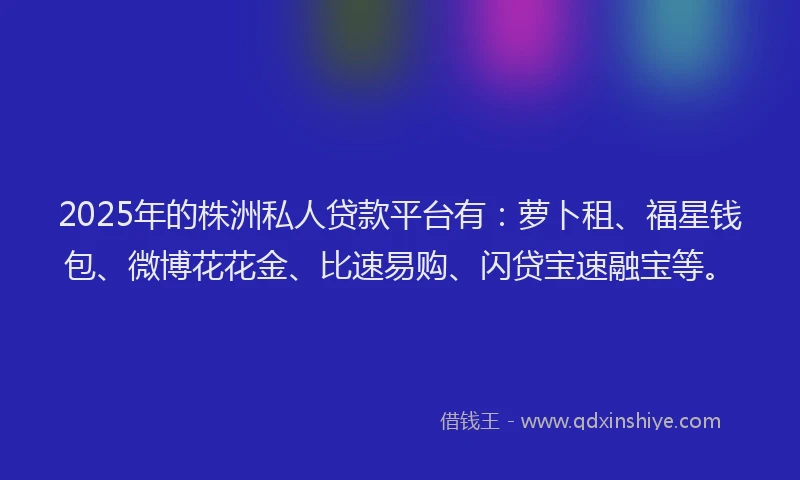 2025年的株洲私人贷款平台有：萝卜租、福星钱包、微博花花金、比速易购、闪贷宝速融宝等。
