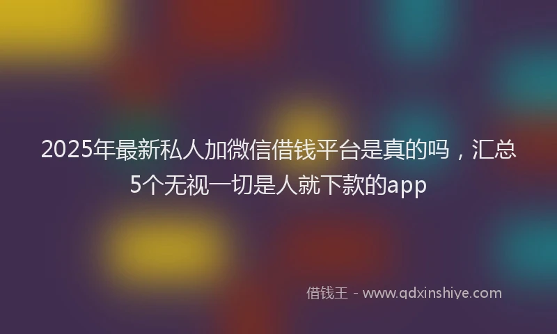 2025年最新私人加微信借钱平台是真的吗，汇总5个无视一切是人就下款的app