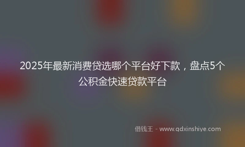 2025年最新消费贷选哪个平台好下款，盘点5个公积金快速贷款平台