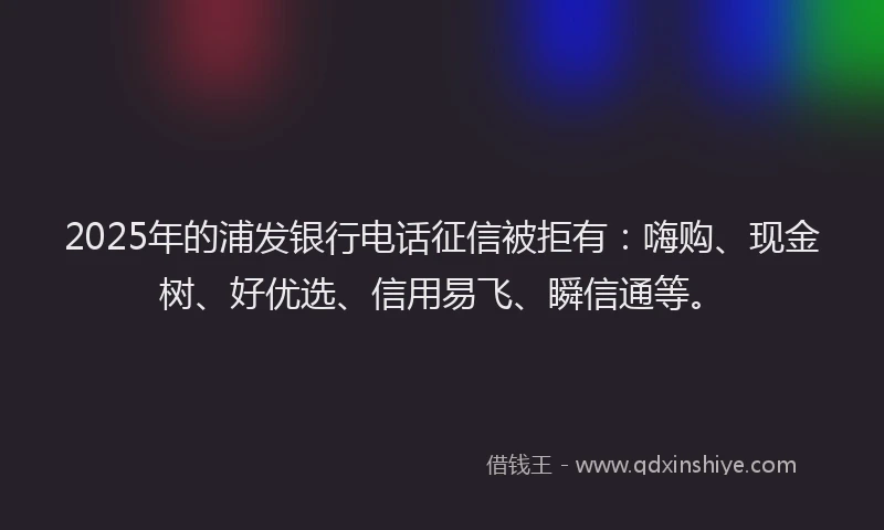 2025年的浦发银行电话征信被拒有：嗨购、现金树、好优选、信用易飞、瞬信通等。