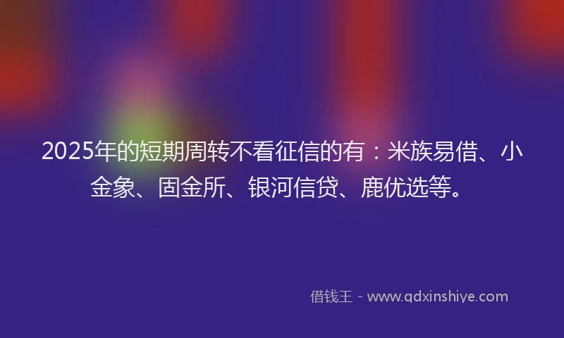 2025年的短期周转不看征信的有：米族易借、小金象、固金所、银河信贷、鹿优选等。