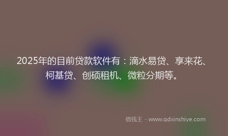 2025年的目前贷款软件有：滴水易贷、享来花、柯基贷、创硕租机、微粒分期等。