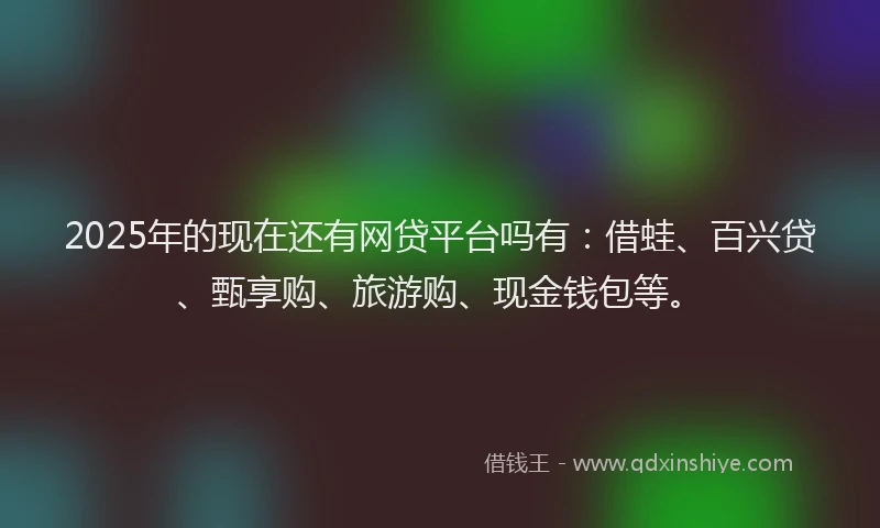 2025年的现在还有网贷平台吗有：借蛙、百兴贷、甄享购、旅游购、现金钱包等。