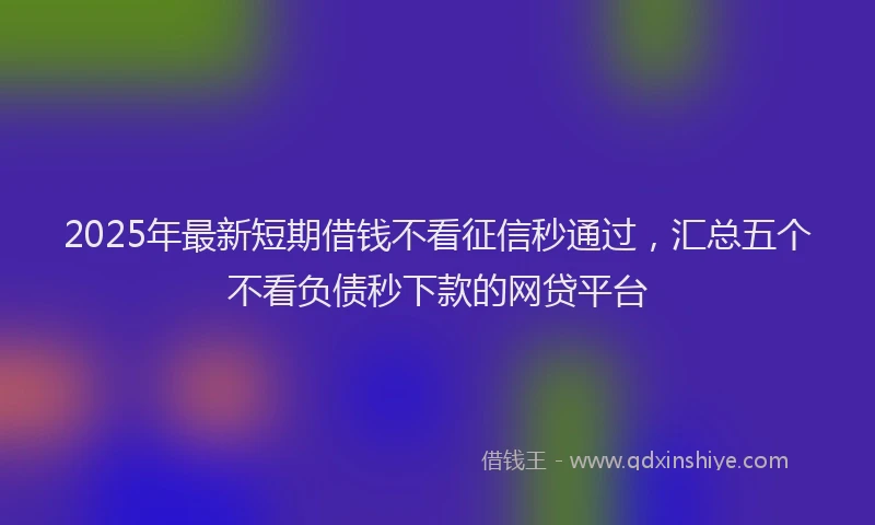 2025年最新短期借钱不看征信秒通过，汇总五个不看负债秒下款的网贷平台