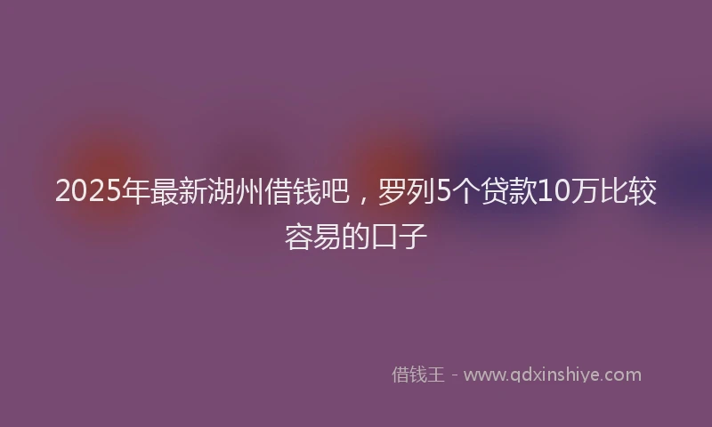 2025年最新湖州借钱吧，罗列5个贷款10万比较容易的口子