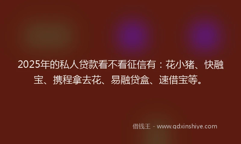 2025年的私人贷款看不看征信有：花小猪、快融宝、携程拿去花、易融贷盒、速借宝等。