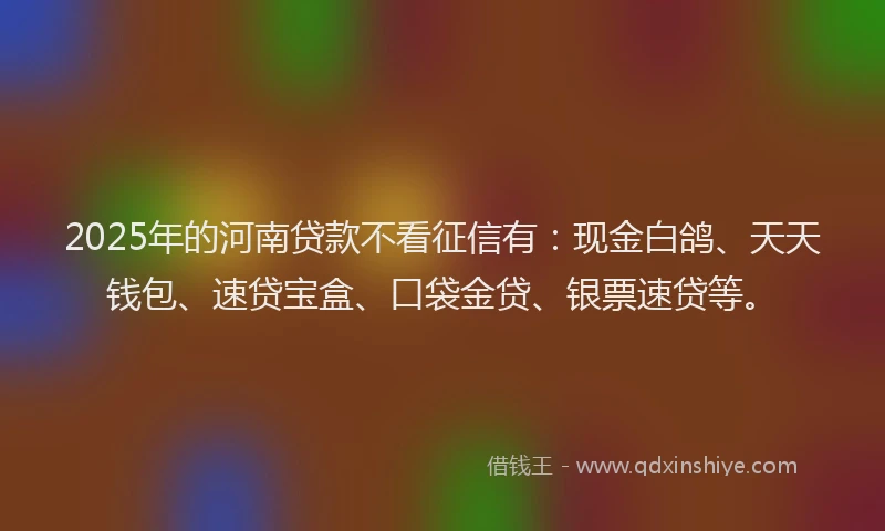 2025年的河南贷款不看征信有：现金白鸽、天天钱包、速贷宝盒、口袋金贷、银票速贷等。