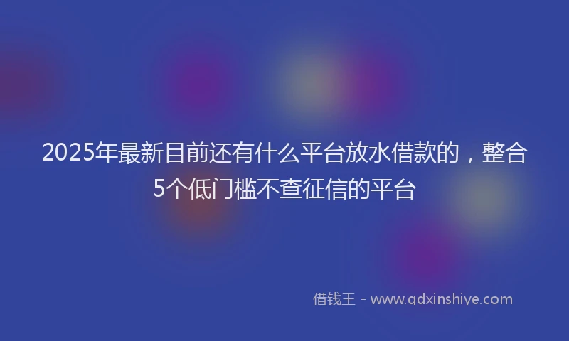 2025年最新目前还有什么平台放水借款的，整合5个低门槛不查征信的平台
