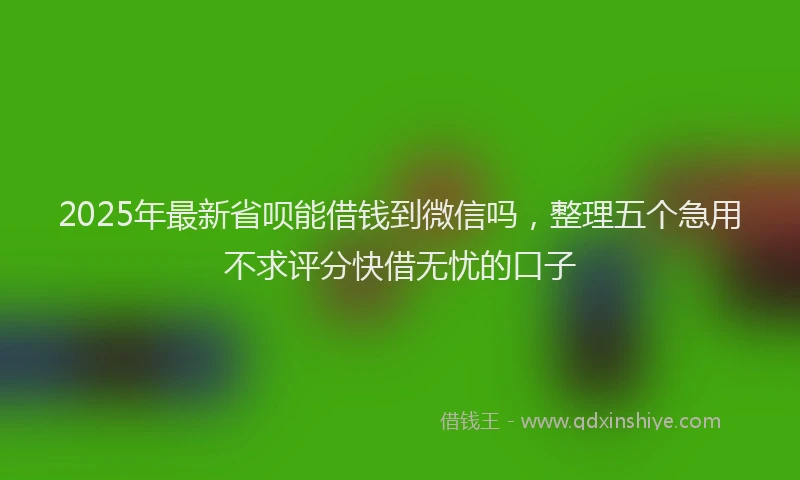 2025年最新省呗能借钱到微信吗，整理五个急用不求评分快借无忧的口子