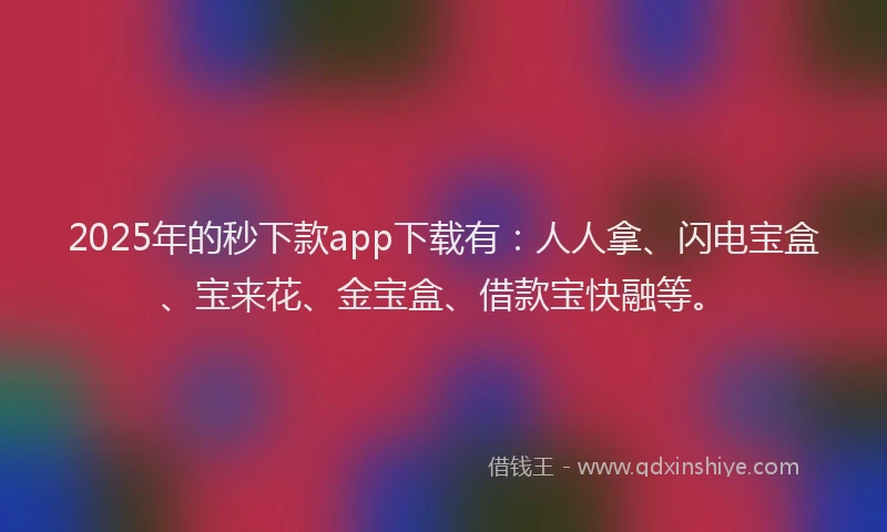 2025年的秒下款app下载有：人人拿、闪电宝盒、宝来花、金宝盒、借款宝快融等。