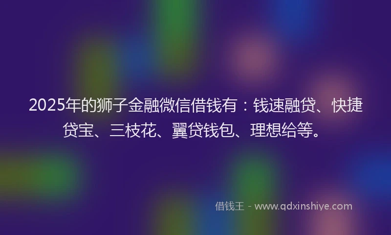 2025年的狮子金融微信借钱有：钱速融贷、快捷贷宝、三枝花、翼贷钱包、理想给等。