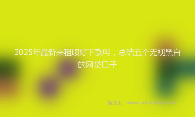 2025年最新来租呗好下款吗，总结五个无视黑白的网贷口子