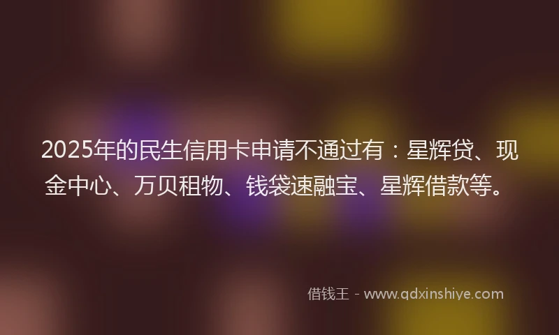 2025年的民生信用卡申请不通过有：星辉贷、现金中心、万贝租物、钱袋速融宝、星辉借款等。