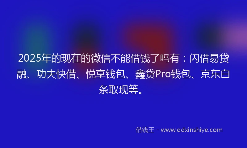 2025年的现在的微信不能借钱了吗有：闪借易贷融、功夫快借、悦享钱包、鑫贷Pro钱包、京东白条取现等。