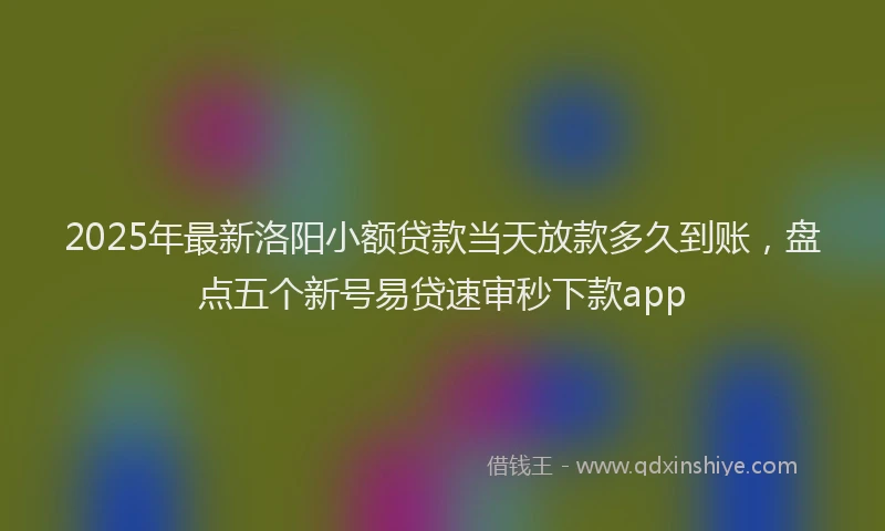 2025年最新洛阳小额贷款当天放款多久到账，盘点五个新号易贷速审秒下款app