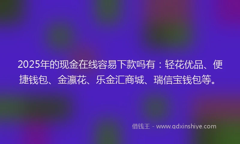 2025年的现金在线容易下款吗有：轻花优品、便捷钱包、金瀛花、乐金汇商城、瑞信宝钱包等。