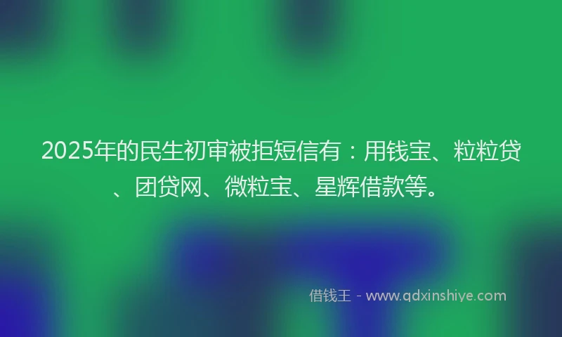 2025年的民生初审被拒短信有：用钱宝、粒粒贷、团贷网、微粒宝、星辉借款等。