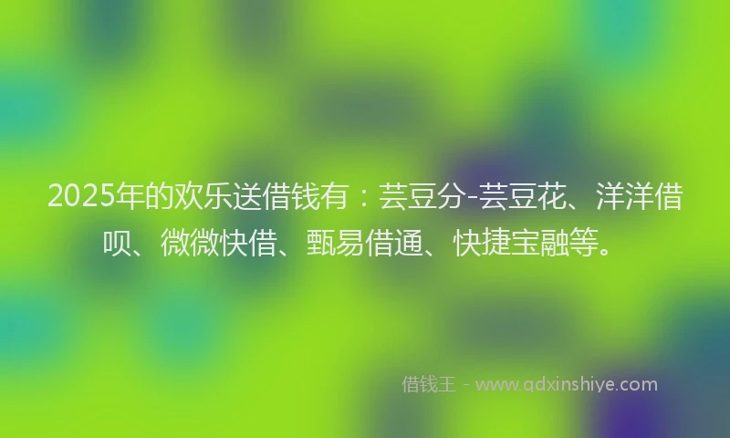 2025年的欢乐送借钱有：芸豆分-芸豆花、洋洋借呗、微微快借、甄易借通、快捷宝融等。