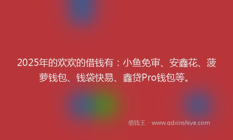 2025年的欢欢的借钱有：小鱼免审、安鑫花、菠萝钱包、钱袋快易、鑫贷Pro钱包等。