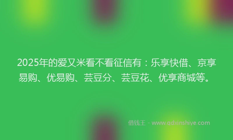 2025年的爱又米看不看征信有:乐享快借、京享易购、优易购、芸豆分、芸豆花、优享商城等。