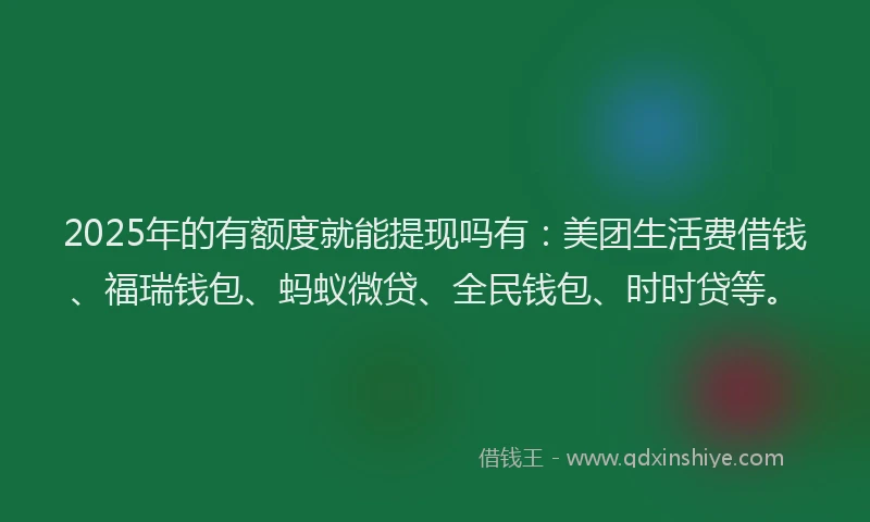 2025年的有额度就能提现吗有：美团生活费借钱、福瑞钱包、蚂蚁微贷、全民钱包、时时贷等。