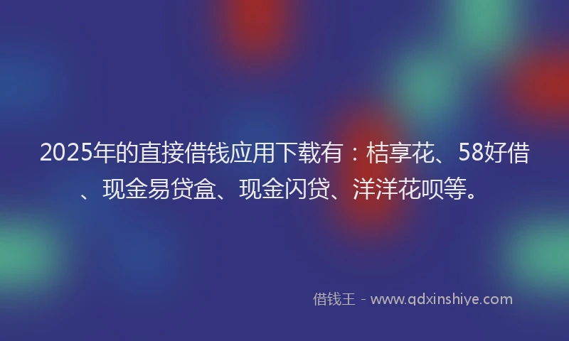 2025年的直接借钱应用下载有：桔享花、58好借、现金易贷盒、现金闪贷、洋洋花呗等。