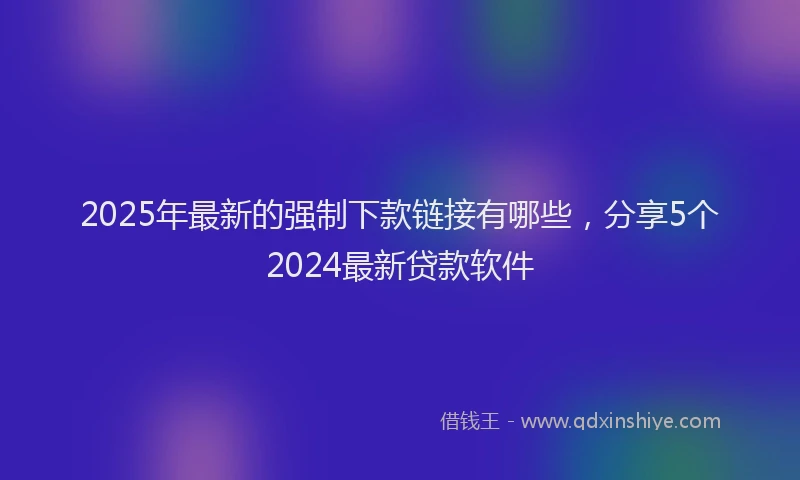 2025年最新的强制下款链接有哪些，分享5个2024最新贷款软件