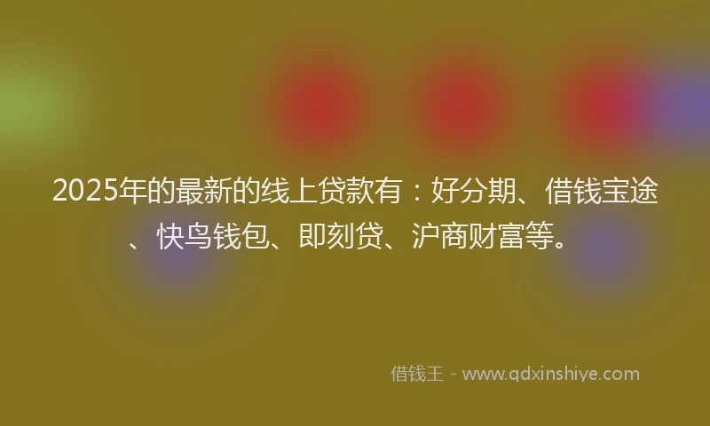 2025年的最新的线上贷款有：好分期、借钱宝途、快鸟钱包、即刻贷、沪商财富等。