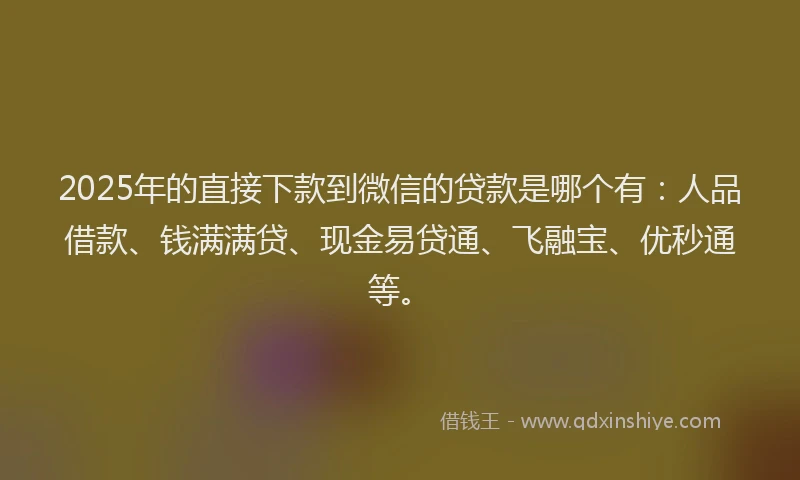 2025年的直接下款到微信的贷款是哪个有：人品借款、钱满满贷、现金易贷通、飞融宝、优秒通等。