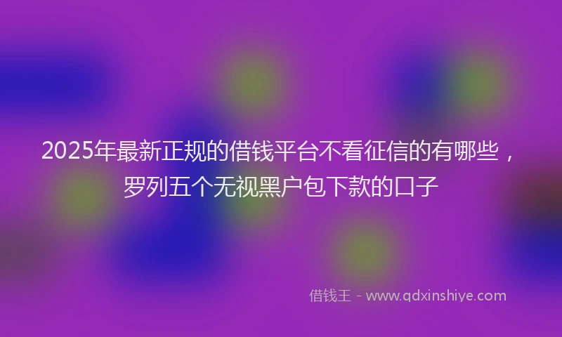 2025年最新正规的借钱平台不看征信的有哪些，罗列五个无视黑户包下款的口子