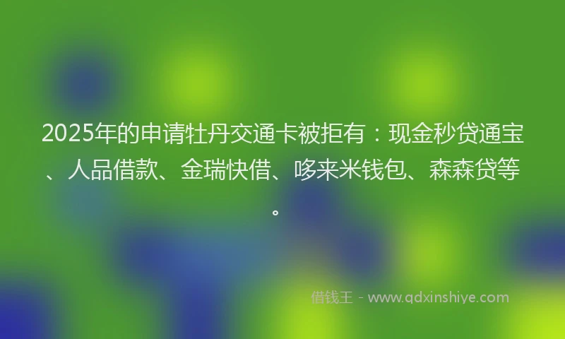 2025年的申请牡丹交通卡被拒有：现金秒贷通宝、人品借款、金瑞快借、哆来米钱包、森森贷等。