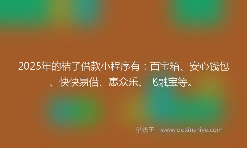 2025年的桔子借款小程序有：百宝箱、安心钱包、快快易借、惠众乐、飞融宝等。