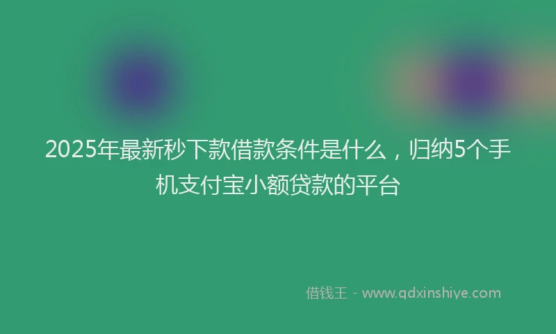 2025年最新秒下款借款条件是什么，归纳5个手机支付宝小额贷款的平台