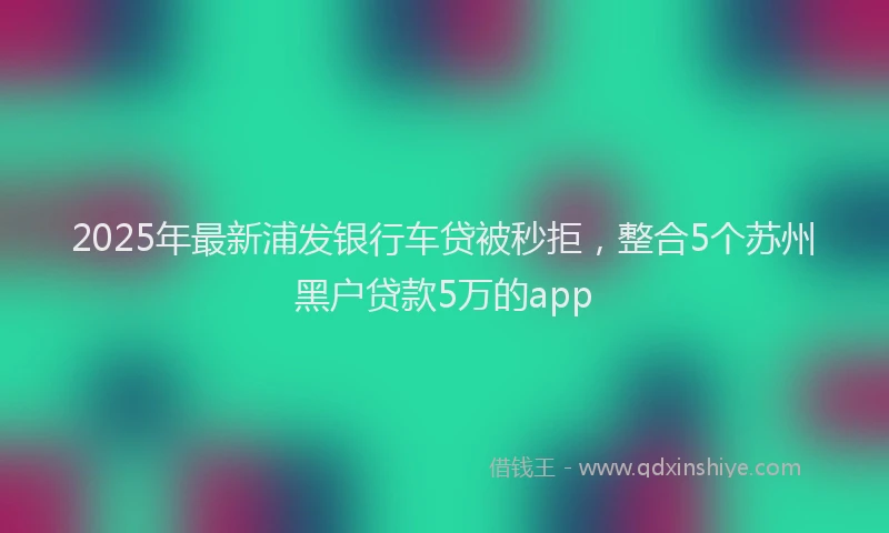 2025年最新浦发银行车贷被秒拒，整合5个苏州黑户贷款5万的app